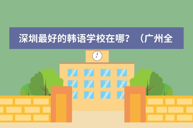 深圳最好的韩语学校在哪?(广州全日制韩语学校)