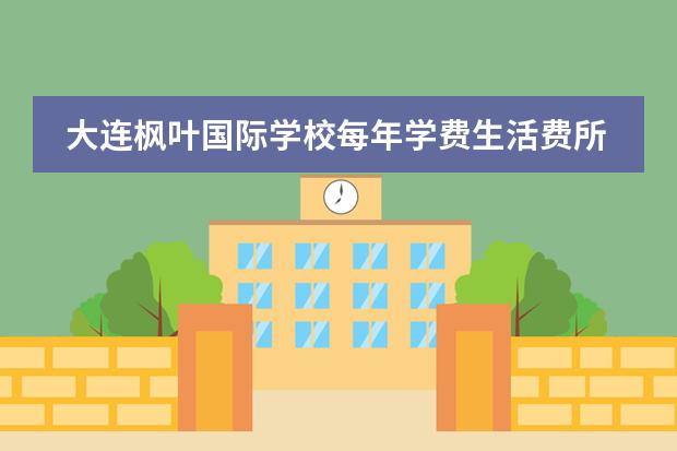 大连枫叶国际学校每年学费生活费所有费用需要多少钱