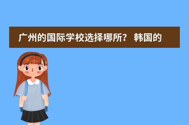 广州的国际学校选择哪所? 韩国的华人学校或是国际学校