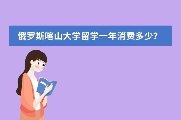 俄罗斯喀山大学留学一年消费多少？预科和本科