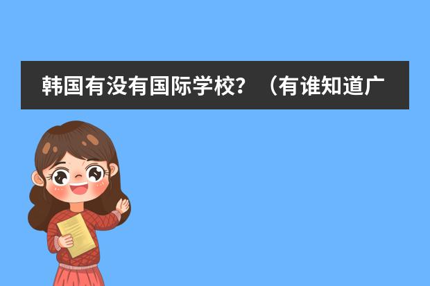 韩国有没有国际学校？（有谁知道广东省内好一点的国际高中？我家小孩今年初二，打算以后让她出国读本科。）