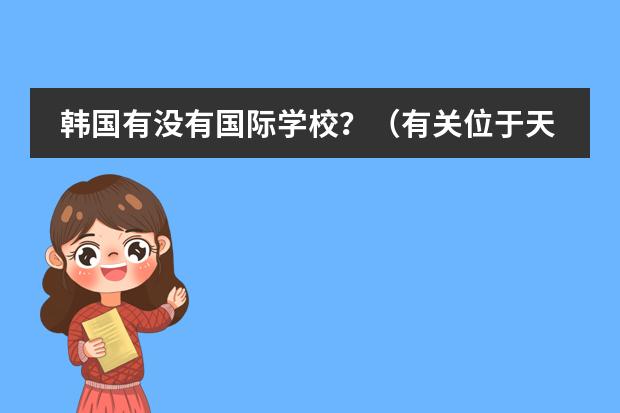 韩国有没有国际学校？（有关位于天津市西青区的韩国国际学校的问题）