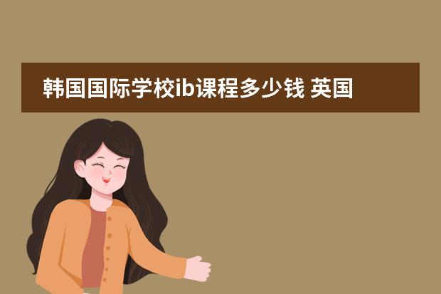 韩国国际学校ib课程多少钱 英国诺丁汉大学国际留学生费用