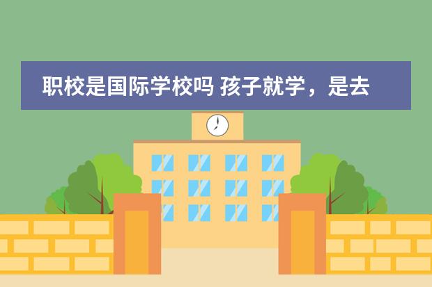 职校是国际学校吗 孩子就学,是去国内学校好,还是去国际学校好