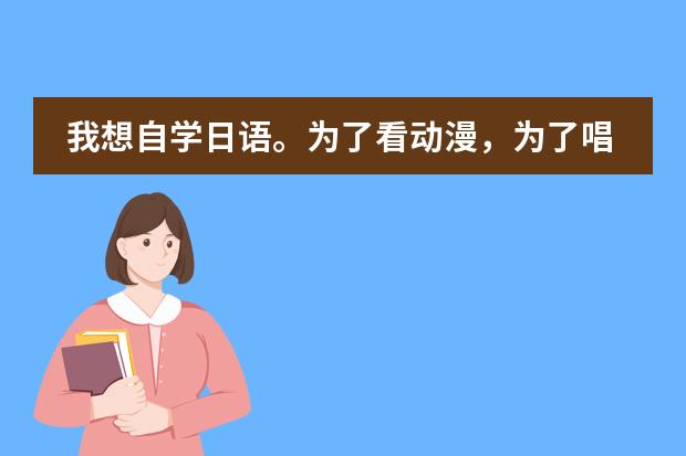 我想自学日语。为了看动漫,为了唱日文歌,零基础,请大家推荐一下教材,学习方法等等~ 谢谢(