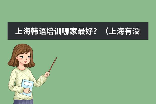 上海韩语培训哪家最好?(上海有没有比较好的韩语培训机构,最好是考韩语证的那种,或者是韩语专业的夜大也可以)