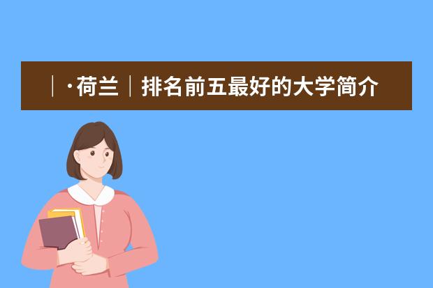 ｜&middot;荷兰｜排名前五最好的大学简介 QS世界大学排名：荷兰大学排名情况
