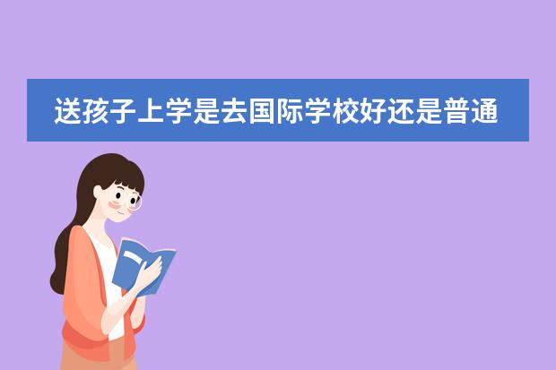 送孩子上学是去国际学校好还是普通的学校好（孩子想到国外念书？是不是得读国际学校？孩子毕业后出路怎样？）